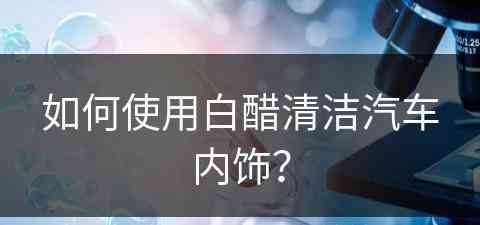 如何使用白醋清洁汽车内饰？